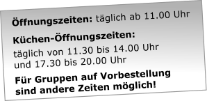 ffnungszeiten: tglich ab 11.00 Uhr   Kchen-ffnungszeiten:  tglich von 11.30 bis 14.00 Uhr  und 17.30 bis 20.00 Uhr  Fr Gruppen auf Vorbestellung  sind andere Zeiten mglich!